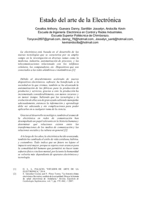 Estado del arte de la Electrónica
Cevallos Anthony, Guevara Danny, Santillán Josselyn, Andocilla Kevin
Escuela de Ingeniería Electrónica en Control y Redes Industriales.
Escuela Superior Politécnica de Chimborazo.
Tonycev2897@gmail.com, dannyj_78@hotmail.com, Josselyn_santi@hotmail.com,
kevinandocilla@hotmail.com
La electrónica está basada en el desarrollo de las
nuevas tecnologías que se caracteriza por su amplio
campo en la investigación en diversas ramas como la
medicina, industria, automatización de procesos, y las
telecomunicaciones relacionado con los teléfonos
celulares, los computadores, etc. Dispositivos que son
conectados a las redes alámbricas e inalámbricas.[1]
Debido al descubrimiento acelerado de nuevos
dispositivos electrónicos, software ha beneficiado a la
sociedad en la que vivimos, también se ha alcanzado la
automatización de las fábricas para la producción de
productos y servicios, gracias a esto la producción ha
incrementado considerablemente, con menos recursos y
en menor tiempo. Sabiendo que las tecnologías y la
evolución de ellasson de gran ayuda sabiendo manejarlas
adecuadamente, entonces la información y aprendizaje
debe ser adecuada y sin complicaciones para poder
aplicarlas en a cualquier rama de la ciencia.
Graciasal desarrollo tecnológico,también al avance de
la electrónica en redes de comunicación han
desempeñado un papel relevante en la historia humana y
determinar qué relaciones existen entre las
transformaciones de los medios de comunicación y las
relaciones sociales y la cultura en general.[2]
A lo largo de los años,la electrónica ha ido avanzando,
también ha cambiado el estilo de vida cotidiana,hábitos,
y costumbres. Todo indica que un futuro no lejano el
impacto será mayor, porque se espera crear avances para
la comodidad del humano que permitirá no hacer tanto
esfuerzo físico e incluso mental,porla tanto la humanidad
se volvería más dependiente de aparatos electrónicos y
tecnología.
[1] O. L. L. PALACIO, "ESTADOS DE ARTE DE LA
ELECTRONICA," 2014.
[2] E. González Cocina and F. Pérez Torres, "La historia clínica
electrónica.Revisióny análisis de la actualidad. Diraya: la historia
de salud electrónica de Andalucía," Revista Española de
Cardiología Suplementos, vol. 7, pp. 37C-46C, // 2007.
 