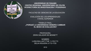 UNIVERSIDAD DE PANAMÁ
CENTRO REGIONAL UNIVERSITARIO DE COLÓN
VICERECTORÍA DE INVESTIGACIÓN Y POSGRADO
FACULTAD DE CIENCIAS DE LA EDUCACIÓN
EVALUCIÒN DE LOS APRENDIZAJES
A NIVEL SUPERIOR
TRABAJO FINAL:
¿PORQUÈ LA UNIVERSIDAD DEBERÌA CAMBIAR
EL MODO DE EVALUACÒN?
PROFESORA:
ZEIRA SALAZAR DE BENNETT
NOMBRE:
LUISA BALLANTYTNE 3-103-713
DELIA HIGUERA 3-713-1725
2019
 