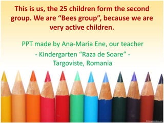 This is us, the 25 children form the second group. We are “Bees group”, because we are very active children.  PPT made by Ana-Maria Ene, our teacher  - Kindergarten “Raza de Soare” -Targoviste, Romania 