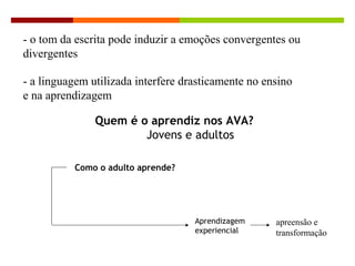 - o tom da escrita pode induzir a emoções convergentes ou
divergentes
- a linguagem utilizada interfere drasticamente no ensino
e na aprendizagem
Quem é o aprendiz nos AVA?
Jovens e adultos
Como o adulto aprende?
Aprendizagem
experiencial
Ambientes virtuais de aprendizagem
apreensão e
transformação
 