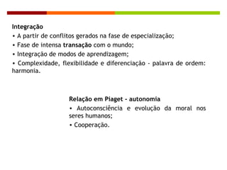 Integração
• A partir de conflitos gerados na fase de especialização;
• Fase de intensa transação com o mundo;
• Integração de modos de aprendizagem;
• Complexidade, flexibilidade e diferenciação - palavra de ordem:
harmonia.
Relação em Piaget - autonomia
• Autoconsciência e evolução da moral nos
seres humanos;
• Cooperação.
 