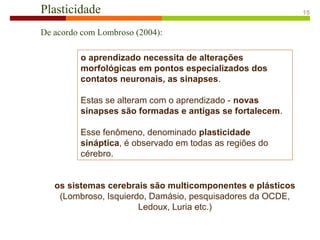 Plasticidade
De acordo com Lombroso (2004):
o aprendizado necessita de alterações
morfológicas em pontos especializados dos
contatos neuronais, as sinapses.
Estas se alteram com o aprendizado - novas
sinapses são formadas e antigas se fortalecem.
Esse fenômeno, denominado plasticidade
sináptica, é observado em todas as regiões do
cérebro.
os sistemas cerebrais são multicomponentes e plásticos
(Lombroso, Isquierdo, Damásio, pesquisadores da OCDE,
Ledoux, Luria etc.)
15
 
