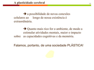 Falamos, portanto, de uma sociedade PLÁSTICA!
A plasticidade cerebral
 a possibilidade de novas conexões
celulares ao longo de nossa existência é
extraordinária.
 Quanto mais rico for o ambiente, de modo a
estimular atividades mentais, maior o impacto
sobre as capacidades cognitivas e da memória.
16
 