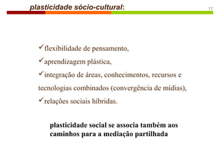 flexibilidade de pensamento,
aprendizagem plástica,
integração de áreas, conhecimentos, recursos e
tecnologias combinados (convergência de mídias),
relações sociais híbridas.
plasticidade sócio-cultural: 17
plasticidade social se associa também aos
caminhos para a mediação partilhada
 