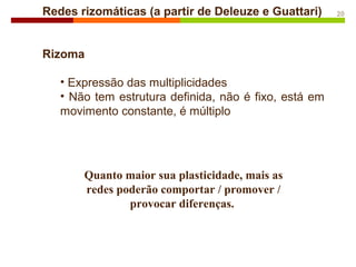 Redes rizomáticas (a partir de Deleuze e Guattari)
Rizoma
• Expressão das multiplicidades
• Não tem estrutura definida, não é fixo, está em
movimento constante, é múltiplo
20
Quanto maior sua plasticidade, mais as
redes poderão comportar / promover /
provocar diferenças.
 