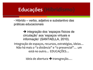 Educações (Híbridismo)
- Hibrido – verbo, adjetivo e substantivo das
práticas educacionais
 integração dos ‘espaços físicos de
circulação’ aos ‘espaços virtuais e
informação’ (SANTAELLA, 2010).
Integração de espaços, recursos, estratégias, ideias…
Não há mais o “a distância” e “o presencial”… um
está no outro… EDUCAÇÕES…
Ideia de abertura  transgreção….
 