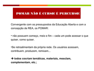 POMAR NÃO É CURSO! É PERCURSO!
Convergente com os pressupostos da Educação Aberta e com a
concepção de REA, os POMAR:
• não possuem começo, meio e fim – cada um pode acessar o que
quiser, como quiser.
•Se retroalimentam da própria rede. Os usuários acessam,
contribuem, produzem, remixam...
 todos cocriam temáticas, materiais, mesclam,
complementam, etc.;
 