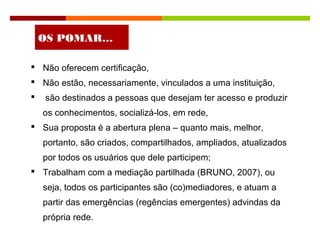  Não oferecem certificação,
 Não estão, necessariamente, vinculados a uma instituição,
 são destinados a pessoas que desejam ter acesso e produzir
os conhecimentos, socializá-los, em rede,
 Sua proposta é a abertura plena – quanto mais, melhor,
portanto, são criados, compartilhados, ampliados, atualizados
por todos os usuários que dele participem;
 Trabalham com a mediação partilhada (BRUNO, 2007), ou
seja, todos os participantes são (co)mediadores, e atuam a
partir das emergências (regências emergentes) advindas da
própria rede.
OS POMAR…
 