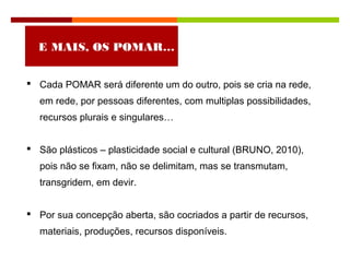  Cada POMAR será diferente um do outro, pois se cria na rede,
em rede, por pessoas diferentes, com multiplas possibilidades,
recursos plurais e singulares…
 São plásticos – plasticidade social e cultural (BRUNO, 2010),
pois não se fixam, não se delimitam, mas se transmutam,
transgridem, em devir.
 Por sua concepção aberta, são cocriados a partir de recursos,
materiais, produções, recursos disponíveis.
E MAIS, OS POMAR…
 