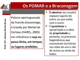 Os POMAR e a Braconagem
Palavra aportuguesada
do francês braconnage,
é trazida por Michel de
Certeau (HAREL, 2005)
em referência à caça ou
pesca ilícita, em tempos
ou lugares proibidos.
 É adentrar (ou invadir)
espaços-lugares do
outro, ou que estão
com o outro.
 É questionar a
apropriação e a ideia
de propriedade e,
portanto, os processos
hegemônicos que
concentram territórios
nas mãos de uns e não
de outros ou ainda de
todos.
Profª.Drª.AdrianaRochaBruno
 