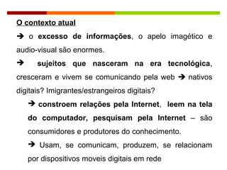 O contexto atual
 o excesso de informações, o apelo imagético e
audio-visual são enormes.
 sujeitos que nasceram na era tecnológica,
cresceram e vivem se comunicando pela web  nativos
digitais? Imigrantes/estrangeiros digitais?
 constroem relações pela Internet, leem na tela
do computador, pesquisam pela Internet – são
consumidores e produtores do conhecimento.
 Usam, se comunicam, produzem, se relacionam
por dispositivos moveis digitais em rede
 