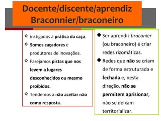 Docente/discente/aprendiz
Braconnier/braconeiro
Ser aprendiz braconier
(ou braconeiro) é criar
redes rizomáticas.
Redes que não se criam
de forma estruturada e
fechada e, nesta
direção, não se
permitem aprisionar,
não se deixam
territorializar.
 instigados à prática da caça.
 Somos caçadores e
produtores de inovações.
 Farejamos pistas que nos
levem a lugares
desconhecidos ou mesmo
proibidos.
 Tendemos a não aceitar não
como resposta.
 