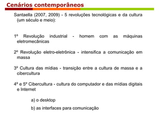Cenários contemporâneos
Santaella (2007, 2009) - 5 revoluções tecnológicas e da cultura
(um século e meio):
1º Revolução industrial - homem com as máquinas
eletromecânicas
2º Revolução eletro-eletrônica - intensifica a comunicação em
massa
3º Cultura das mídias - transição entre a cultura de massa e a
cibercultura
4º e 5º Cibercultura - cultura do computador e das mídias digitais
e Internet
a) o desktop
b) as interfaces para comunicação
 