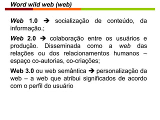 Word wild web (web)
Web 1.0  socialização de conteúdo, da
informação.;
Web 2.0  colaboração entre os usuários e
produção. Disseminada como a web das
relações ou dos relacionamentos humanos –
espaço co-autorias, co-criações;
Web 3.0 ou web semântica  personalização da
web – a web que atribui significados de acordo
com o perfil do usuário
 