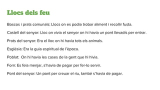 Llocs dels feu
Boscos i prats comunals: Llocs on es podia trobar aliment i recollir fusta.
Castell del senyor: Lloc on vivia el senyor on hi havia un pont llevadís per entrar.
Prats del senyor: Era el lloc on hi havia tots els animals.
Església: Era la guia espiritual de l’època.
Poblat: On hi havia les cases de la gent que hi hivia.
Forn: Es feia menjar, s’havia de pagar per fer-lo servir.
Pont del senyor: Un pont per creuar el riu, també s’havia de pagar.
 