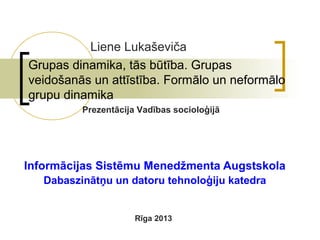 Liene Lukaševiča
Grupas dinamika, tās būtība. Grupas
veidošanās un attīstība. Formālo un neformālo
grupu dinamika
Prezentācija Vadības socioloģijā

Informācijas Sistēmu Menedžmenta Augstskola
Dabaszinātņu un datoru tehnoloģiju katedra

Rīga 2013

 