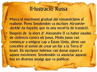 Il·lustració Russa
• Marca el moviment gradual del romanticisme al
realisme. Peres Smolenskin va escriure Ha-toébe-
darkhé ha hayyim, que és una novel·la de transició.
• Desprès de la mort d’ Alexandre II va haber onades
de violència contra els jueus. Molts jueus van
començar a emigrar cap a Estats Units, altres van
concebre el somni de crear un llar a la Terra d’
Israel. Els escriptor hebreus van donar soport a
aquest moviment. Smolenskin va anunciar aquests
fets en diversos assaigs que va publicar.
 