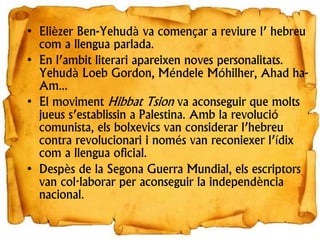 • Elièzer Ben-Yehudà va començar a reviure l’ hebreu
com a llengua parlada.
• En l’ambit literari apareixen noves personalitats.
Yehudà Loeb Gordon, Méndele Móhilher, Ahad ha-
Am...
• El moviment Hibbat Tsion va aconseguir que molts
jueus s’establissin a Palestina. Amb la revolució
comunista, els bolxevics van considerar l’hebreu
contra revolucionari i només van reconiexer l’ídix
com a llengua oficial.
• Despès de la Segona Guerra Mundial, els escriptors
van col·laborar per aconseguir la independència
nacional.
 