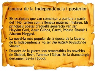 Guerra de la Independència i posterior
• Els escriptors que van començar a escriure a partir
del 1940, tenien com a llengua materna l’hebreu. Els
principals poetes d’aquella generació van ser
Hayyim Guri, Amir Gilboa, Carmi, Moshe Shamir i
Aharon Megged.
• La novel·la més popular de la època de la Guerra
de la Independència va ser Hu halakh ba-sadot de
Shamir.
• Desprès de la guerra són remarcables les novel·les
de Shabtai, Beer, Tammuz i Sahar. En la dramatúrgia
destaquen Levin i Sobol.
 