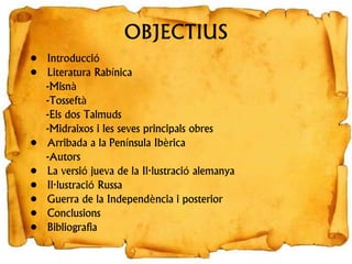 OBJECTIUS
• Introducció
• Literatura Rabínica
-Misnà
-Tosseftà
-Els dos Talmuds
-Midraixos i les seves principals obres
• Arribada a la Península Ibèrica
-Autors
• La versió jueva de la Il·lustració alemanya
• Il·lustració Russa
• Guerra de la Independència i posterior
• Conclusions
• Bibliografia
 