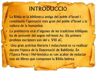 INTRODUCCIÓ
• La Bíblia es la biblioteca antiga del poble d’Israel i
constitueix l’aportació més gran del poble d’Israel a la
cultura de la humanitat.
• La prehistòria oral d’algunes de les tradicions bíbliques
ha de provenir del segon mil·lenni Ac. Els primers
profetes escriptors son del s. VIII aC.
• Una gran activitat literària i redaccional es va realitzar
durant l'època de la Deportació de Babilònia. En
l’Època Persa i Hel·lenística es van acabar de redactar
tots els llibres que componen la Bíblia hebrea.
 