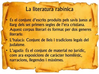 La literatura rabínica
• És el conjunt d’escrits produïts pels savis jueus al
llarg dels set primers segles de l’era cristiana.
Aquest corpus literari és format per dos generes
literaris:
• L’halacà: Conjunt de lleis i tradicions legals del
judaisme.
• L’agadà: És el conjunt de material no jurídic,
com ara exposicions de caràcter homilètic,
narracions, llegendes i màximes.
 