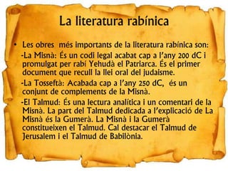 La literatura rabínica
• Les obres més importants de la literatura rabínica son:
-La Misnà: És un codi legal acabat cap a l’any 200 dC i
promulgat per rabí Yehudà el Patriarca. És el primer
document que recull la llei oral del judaisme.
-La Tosseftà: Acabada cap a l’any 250 dC, és un
conjunt de complements de la Misnà.
-El Talmud: És una lectura analítica i un comentari de la
Misnà. La part del Talmud dedicada a l’explicació de La
Misnà és la Gumerà. La Misnà i la Gumerà
constitueixen el Talmud. Cal destacar el Talmud de
Jerusalem i el Talmud de Babilònia.
 