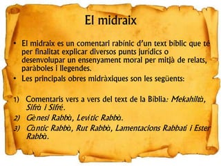 El midraix
• El midraix es un comentari rabínic d’un text bíblic que té
per finalitat explicar diversos punts jurídics o
desenvolupar un ensenyament moral per mitjà de relats,
paràboles i llegendes.
• Les principals obres midràxiques son les següents:
1) Comentaris vers a vers del text de la Bíblia: Mekahiltà,
Sifrà i Sifré.
2) Gènesi Rabbà, Levític Rabbà.
3) Càntic Rabbà, Rut Rabbà, Lamentacions Rabbatí i Ester
Rabbà.
 