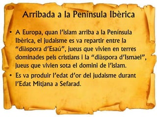 Arribada a la Península Ibèrica
• A Europa, quan l’islam arriba a la Península
Ibèrica, el judaisme es va repartir entre la
“diàspora d’Esaú”, jueus que vivien en terres
dominades pels cristians i la “diàspora d’Ismael”,
jueus que vivien sota el domini de l’islam.
• Es va produir l’edat d’or del judaisme durant
l’Edat Mitjana a Sefarad.
 