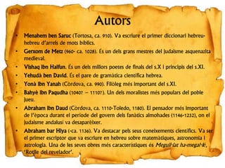 Autors
• Menahem ben Saruc (Tortosa, ca. 910). Va escriure el primer diccionari hebreu-
hebreu d’arrels de mots bíblics.
• Gerxom de Metz (960- ca. 1028). És un dels grans mestres del judaisme asquenazita
medieval.
• Vishaq ibn Halfun. És un dels millors poetes de finals del s.X i principis del s.XI.
• Yehudà ben David. És el pare de gramàtica científica hebrea.
• Yonà ibn Yanah (Còrdova, ca. 990). Filòleg més important del s.XI.
• Bahyè ibn Paqudha (1040? – 1110?). Un dels moralistes més populars del poble
jueu.
• Abraham ibn Daud (Còrdova, ca. 1110-Toledo, 1180). El pensador més important
de l’època durant el període del govern dels fanàtics almohades (1146-1232), on el
judaisme andalusí va desaparèixer.
• Abraham bar Hiya (-ca. 1136). Va destacar pels seus coneixements científics. Va ser
el primer escriptor que va escriure en hebreu sobre matemàtiques, astronomia i
astrologia. Una de les seves obres més característiques és Meguil·lat ha-megal·lé,
‘Rotlle del revelador’.
 