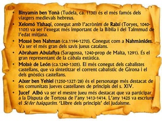 • Binyamín ben Yonà (Tudela, ca. 1130) és el més famós dels
viatgers medievals hebreus.
• Xelomó Yishaqí, conegut amb l’acrònim de Raixí (Toryes, 1040-
1105) va ser l’exegat més important de la Bíblia i del Talmmud de
l’edat mitjana.
• Mossé ben Nahman (ca.1194-1270). Conegut com a Nahmànides.
Va ser el més gran dels savis jueus catalans.
• Abraham Abulafiya (Saragossa, 1240-prop de Malta, 1291). És el
gran representant de la càbala extàtica.
• Moixè de León (ca.1240-1305). El més conegut dels cabalistes
castellans, que va sintetitzar el corrent cabalístic de Girona i el
dels gnòstics castellans.
• Aixer ben Yehiel (1250-1327/28) és el personatge més destacat de
les comunitats jueves castellanes de principis del s. XIV.
• Jucef Albó va ser el mestre jueu més destacat que va participar
a la Disputa de Tortosa de l’any 1413-1414. L’any 1425 va escriure
el Séfer haiqqarim. ‘Llibre dels principis’ del judaisme.
 