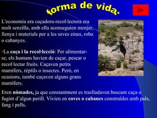 forma de vida: L'economia era caçadora-recol·lectora era molt senzilla, amb ella aconseguien menjar, llenya i materials per a les seves eines, roba o cabanyes.  • La  caça i la recol·lecció : Per alimentar-se, els humans havien de caçar, pescar o recol·lectar fruits. Caçaven petits mamífers, rèptils o insectes. Però, en ocasions, també caçaven alguns grans mamífers.  Eren  nòmades,  ja que constantment es traslladaven buscant caça o fugint d’algun perill. Vivien en  coves o cabanes  construïdes amb pals, fang i pells. 