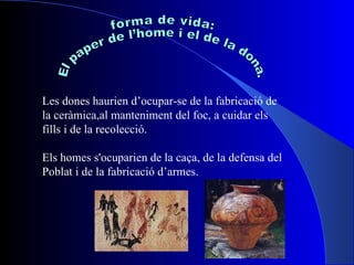 forma de vida: El paper de l’home i el de la dona. Les dones haurien d’ocupar-se de la fabricació de la ceràmica,al manteniment del foc, a cuidar els fills i de la recolecció. Els homes s'ocuparien de la caça, de la defensa del  Poblat i de la fabricació d’armes. s i la fabricació d'armes. 