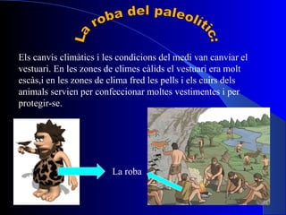 La roba del paleolític: Els canvis climàtics i les condicions del medi van canviar el vestuari. En les zones de climes càlids el vestuari era molt escàs,i en les zones de clima fred les pells i els cuirs dels animals servien per confeccionar moltes vestimentes i per protegir-se. La roba 