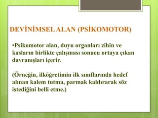 DEVĠNĠMSELALAN (PSĠKOMOTOR)
•Psikomotor alan, duyu organları zihin ve
kasların birlikte çalıĢması sonucu ortaya çıkan
davranıĢları içerir.
(Örneğin, ilköğretimin ilk sınıflarında hedef
alınan kalem tutma, parmak kaldırarak söz
istediğini belli etme.)
 