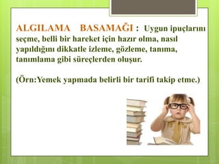 ALGILAMA BASAMAĞI : Uygun ipuçlarını
seçme, belli bir hareket için hazır olma, nasıl
yapıldığını dikkatle izleme, gözleme, tanıma,
tanımlama gibi süreçlerden oluĢur.
(Örn:Yemek yapmada belirli bir tarifi takip etme.)
 
