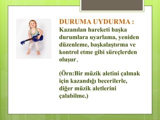 DURUMA UYDURMA :
Kazanılan hareketi baĢka
durumlara uyarlama, yeniden
düzenleme, baĢkalaĢtırma ve
kontrol etme gibi süreçlerden
oluĢur.
(Örn:Bir müzik aletini çalmak
için kazandığı becerilerle,
diğer müzik aletlerini
çalabilme.)
 