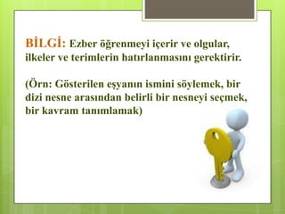 BĠLGĠ: Ezber öğrenmeyi içerir ve olgular,
ilkeler ve terimlerin hatırlanmasını gerektirir.
(Örn: Gösterilen eĢyanın ismini söylemek, bir
dizi nesne arasından belirli bir nesneyi seçmek,
bir kavram tanımlamak)
 