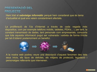 Hem triat el sabotatge informàtic perquè hem considerat que és tema
d’actualitat el qual ens veiem constantment afectats.


La proliferació de l’ús d’internet a través de cada vegada més
dispositius, com per exemple telèfons mòbils, tabletes, PDA’s... i, per tant, la
constant transmissió de dades, tant personals com empresarials, comporta
que tota aquesta informació pugui ser vulnerada i extreta de forma il·lícita
per tal d’obtenir posteriorment un benefici.




A la nostra web podreu veure una descripció d’aquest fenomen des dels
seus inicis, els tipus de delictes, els mitjans de protecció, legislació i
personatges rellevants que intervenen.
 