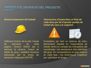 Desenvolupament del treball:              Valoracions d’autocrítica al final de
                                          cada fase per tal d’ajustar pautes de
                                          treball de cara a la següent:




Utilitzant l’entorn de la wiki, l’espai   S’estableix per tant un sistema de retro-
de       discussió       de       cada    alimentació basada en l’experiència de
pàgina, l’entorn DIIGO per a              treball, tenint en compte les indicacions del
efectuar la recerca, l’espai de           coordinador i les sensacions dels membres
debat de grup i establint reunions        del grup. En conseqüència el grup madura
setmanals per la presa de                 en cada fase i les dinàmiques s’agilitzen
decisions mitjançant SKYPE.               per optimitzar el temps.
 