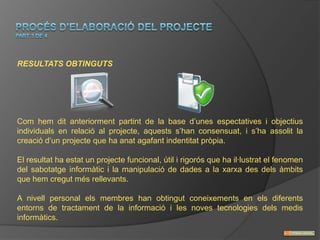RESULTATS OBTINGUTS




Com hem dit anteriorment partint de la base d’unes espectatives i objectius
individuals en relació al projecte, aquests s’han consensuat, i s’ha assolit la
creació d’un projecte que ha anat agafant indentitat pròpia.

El resultat ha estat un projecte funcional, útil i rigorós que ha il·lustrat el fenomen
del sabotatge informàtic i la manipulació de dades a la xarxa des dels àmbits
que hem cregut més rellevants.

A nivell personal els membres han obtingut coneixements en els diferents
entorns de tractament de la informació i les noves tecnologies dels medis
informàtics.
 