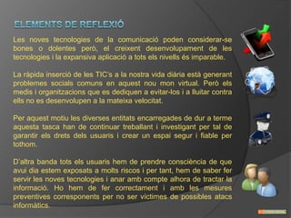 Les noves tecnologies de la comunicació poden considerar-se
bones o dolentes però, el creixent desenvolupament de les
tecnologies i la expansiva aplicació a tots els nivells és imparable.

La ràpida inserció de les TIC’s a la nostra vida diària està generant
problemes socials comuns en aquest nou mon virtual. Però els
medis i organitzacions que es dediquen a evitar-los i a lluitar contra
ells no es desenvolupen a la mateixa velocitat.

Per aquest motiu les diverses entitats encarregades de dur a terme
aquesta tasca han de continuar treballant i investigant per tal de
garantir els drets dels usuaris i crear un espai segur i fiable per
tothom.

D’altra banda tots els usuaris hem de prendre consciència de que
avui dia estem exposats a molts riscos i per tant, hem de saber fer
servir les noves tecnologies i anar amb compte alhora de tractar la
informació. Ho hem de fer correctament i amb les mesures
preventives corresponents per no ser víctimes de possibles atacs
informàtics.
 