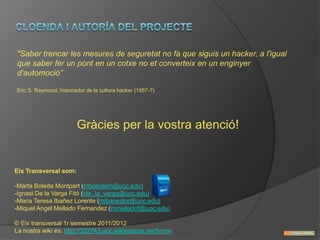 "Saber trencar les mesures de seguretat no fa que siguis un hacker, a l'igual
que saber fer un pont en un cotxe no et converteix en un enginyer
d'automoció”

Eric S. Raymond, historiador de la cultura hacker (1957-?)




                         Gràcies per la vostra atenció!


Eix Transversal som:

-Marta Boleda Montpart (mboledam@uoc.edu)
-Ignasi De la Varga Fitó (ide_la_varga@uoc.edu)
-Maria Teresa Ibañez Lorente (mibanezlor@uoc.edu)
-Miquel Angel Mellado Fernandez (mmelladof@uoc.edu)

© Eix transversal 1r semestre 2011/2012
La nostra wiki és: http://322743.uoc.wikispaces.net/home
 