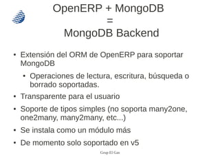 OpenERP + MongoDB
                      =
               MongoDB Backend
●   Extensión del ORM de OpenERP para soportar
    MongoDB
    ●   Operaciones de lectura, escritura, búsqueda o
        borrado soportadas.
●   Transparente para el usuario
●   Soporte de tipos simples (no soporta many2one,
    one2many, many2many, etc...)
●   Se instala como un módulo más
●   De momento solo soportado en v5
                           Grup El Gas
 