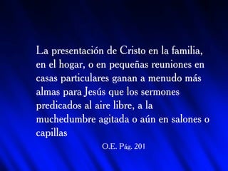 La presentación de Cristo en la familia, en el hogar, o en pequeñas reuniones en casas particulares ganan a menudo más almas para Jesús que los sermones predicados al aire libre, a la muchedumbre agitada o aún en salones o capillas O.E. Pág. 201 Edgar Redondo R. 