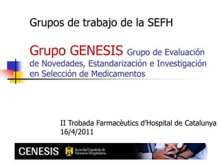 Grupos de trabajo de la SEFHGrupo GENESIS Grupo de Evaluación de Novedades, Estandarización e Investigación en Selección de Medicamentos II Trobada Farmacèutics d’Hospital de Catalunya 16/4/2011 