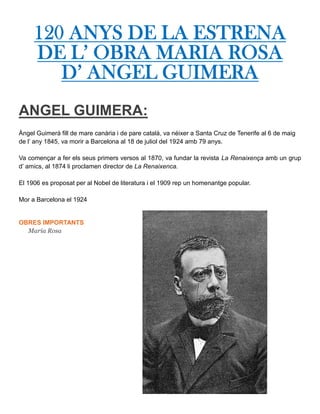 120 ANYS DE LA ESTRENA
DE L’ OBRA MARIA ROSA
D’ ANGEL GUIMERA
ANGEL GUIMERA:
Àngel Guimerà fill de mare canària i de pare català, va néixer a Santa Cruz de Tenerife al 6 de maig
de l’ any 1845, va morir a Barcelona al 18 de juliol del 1924 amb 79 anys.
Va començar a fer els seus primers versos al 1870, va fundar la revista La Renaixença amb un grup
d’ amics, al 1874 li proclamen director de La Renaixenca.
El 1906 es proposat per al Nobel de literatura i el 1909 rep un homenantge popular.
Mor a Barcelona el 1924
OBRES IMPORTANTS
Maria Rosa
 