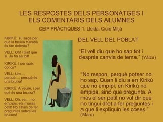 LES RESPOSTES DELS PERSONATGES I ELS COMENTARIS DELS ALUMNES CEIP PRÀCTIQUES 1. Lleida. Cicle Mitjà   KIRIKÚ: Tu saps per què la bruixa Karabà és tan dolenta? VELL: Oh! i tant que sí. Jo ho sé tot! KIRIKÚ: I per què, doncs? VELL: Um…, perquè…, perquè és una bruixa! KIRIKÚ: A veure, i per què és una bruixa? VELL: Oh, va… no empipis, ets massa petit! No s’han de fer preguntes sobre les bruixes! DEL VELL DEL POBLAT “ El vell diu que ho sap tot i després canvia de tema.”  (Yáiza)‏ “ No respon, perquè potser no ho sap. Quan li diu a en Kirikú que no empipi, en Kirikú no empipa, sinó que pregunta. A més el ser petit no vol dir que no tingui dret a fer preguntes i a que li expliquin les coses.”  (Marc)‏ 