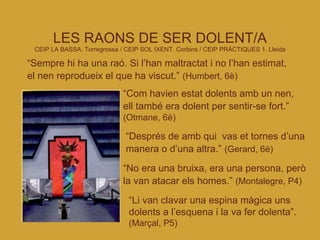 LES RAONS DE SER DOLENT/A CEIP LA BASSA. Torregrossa   / CEIP SOL IXENT. Corbins / CEIP PRÀCTIQUES 1. Lleida “ Sempre hi ha una raó. Si l’han maltractat i no l’han estimat, el nen reprodueix el que ha viscut.”   (Humbert, 6è)‏ “ Com havien estat dolents amb un nen, ell també era dolent per sentir-se fort.”   (Otmane, 6è)‏ “ Després de amb qui  vas et tornes d’una manera o d’una altra.”   (Gerard, 6è)‏ “ No era una bruixa, era una persona, però la van atacar els homes.”   (Montalegre, P4)‏ “ Li van clavar una espina màgica uns dolents a l’esquena i la va fer dolenta”.  (Marçal, P5)‏ 