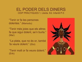 EL PODER DELS DINERS CEIP PRÀCTIQUES 1. Lleida. Ed. Infantil P-5 “ Tenir or fa les persones dolentes.”  (Mamodu)‏ “ Tenir més joies que els altres fa que sigui dolent, se’n burla.”  (Mar)‏ “ La plata, que no és or, també fa veure dolent.”  (Eloi)‏ “ Tenir molt or fa veure dolent.”  (Erik)‏ 